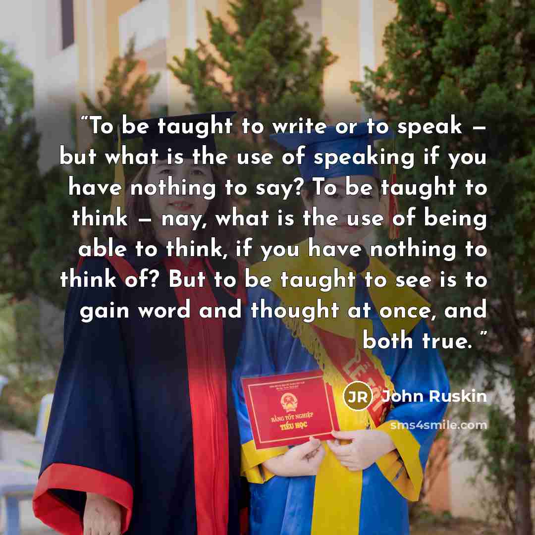 “To be taught to write or to speak — but what is the use of speaking if you have nothing to say? To be taught to think — nay, what is the use of being able to think, if you have nothing to think of? But to be taught to see is to gain word and thought at once, and both true.” quote by John Ruskin