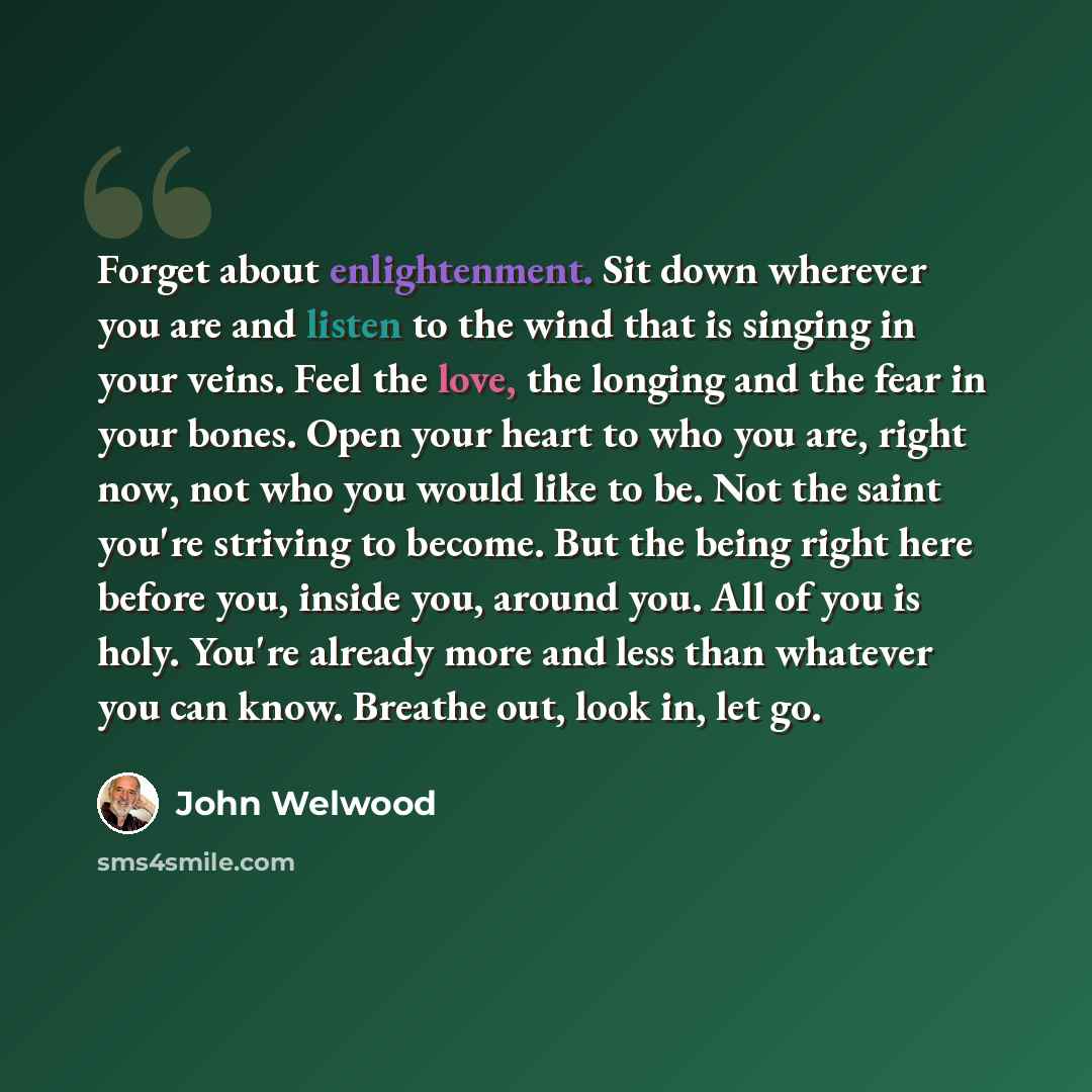 “Forget about enlightenment. Sit down wherever you are and listen to the wind that is singing in your veins. Feel the love, the longing and the fear in your bones. Open your heart to who you are, right now, not who you would like to be. Not the saint you're striving to become. But the being right…” quote by John Welwood