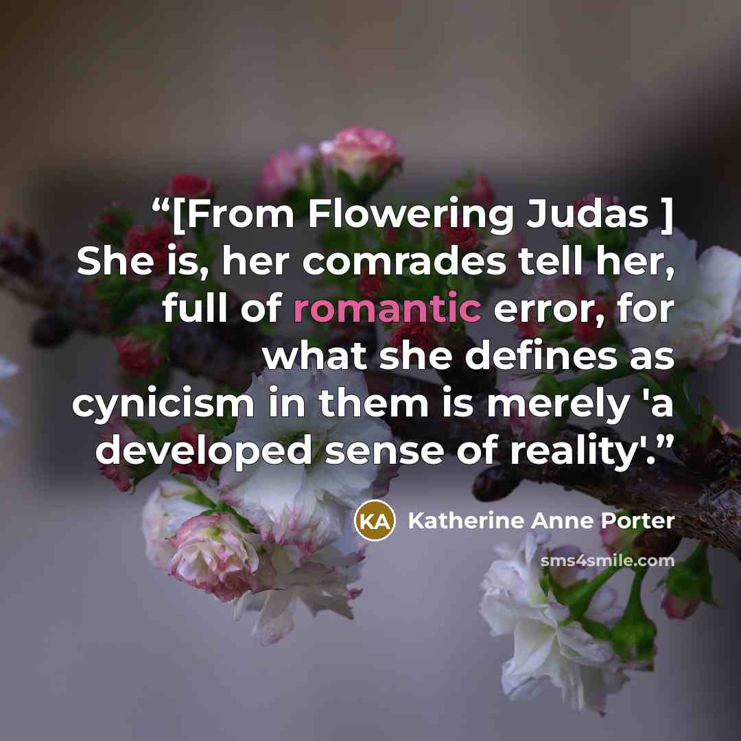 “[From Flowering Judas ] She is, her comrades tell her, full of romantic error, for what she defines as cynicism in them is merely 'a developed sense of reality'.” quote by Katherine Anne Porter