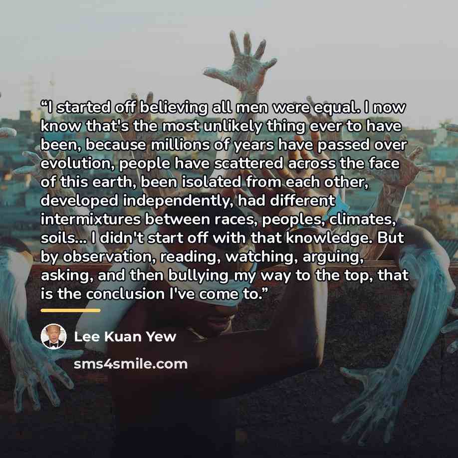 “I started off believing all men were equal. I now know that's the most unlikely thing ever to have been, because millions of years have passed over evolution, people have scattered across the face of this earth, been isolated from each other, developed independently, had different intermixtures…” quote by Lee Kuan Yew