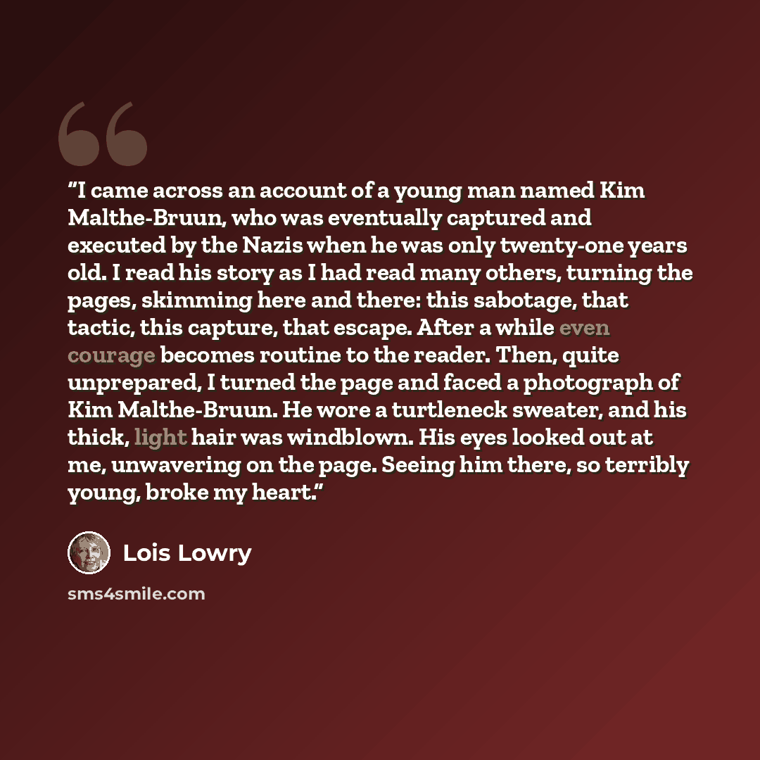 “I came across an account of a young man named Kim Malthe-Bruun, who was eventually captured and executed by the Nazis when he was only twenty-one years old. I read his story as I had read many others, turning the pages, skimming here and there: this sabotage, that tactic, this capture, that…” quote by Lois Lowry