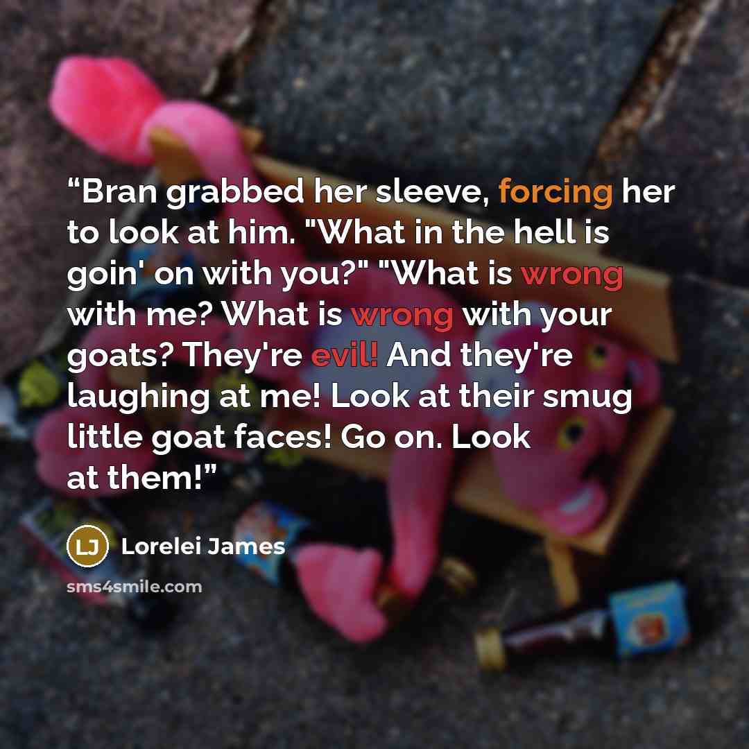 “Bran grabbed her sleeve, forcing her to look at him. "What in the hell is goin' on with you?" "What is wrong with me? What is wrong with your goats? They're evil! And they're laughing at me! Look at their smug little goat faces! Go on. Look at them!” quote by Lorelei James
