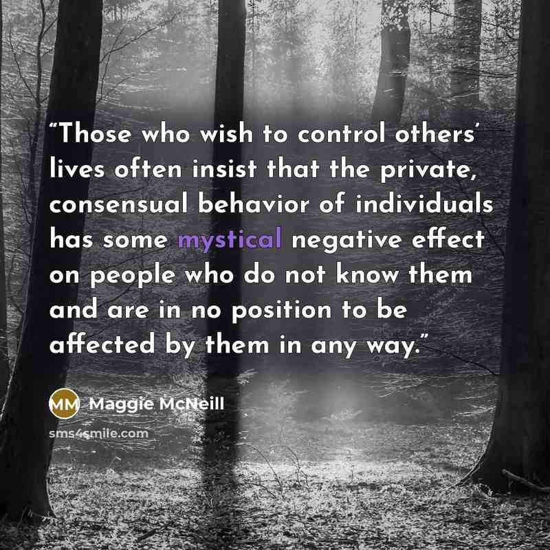 “Those who wish to control others’ lives often insist that the private, consensual behavior of individuals has some mystical negative effect on people who do not know them and are in no position to be affected by them in any way.” quote by Maggie McNeill