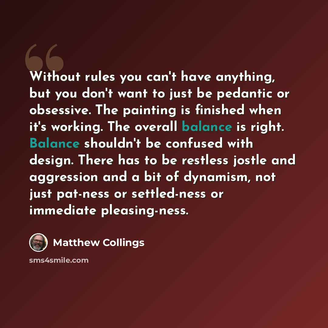 “Without rules you can't have anything, but you don't want to just be pedantic or obsessive. The painting is finished when it's working. The overall balance is right. Balance shouldn't be confused with design. There has to be restless jostle and aggression and a bit of dynamism, not just pat-ness…” quote by Matthew Collings