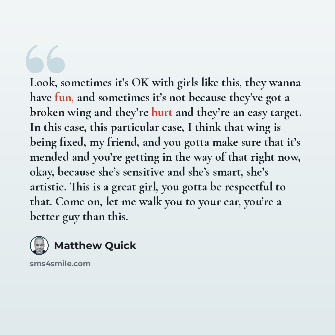 “Look, sometimes it’s OK with girls like this, they wanna have fun, and sometimes it’s not because they've got a broken wing and they’re hurt and they’re an easy target. In this case, this particular case, I think that wing is being fixed, my friend, and you gotta make sure that it’s mended and…” quote by Matthew Quick