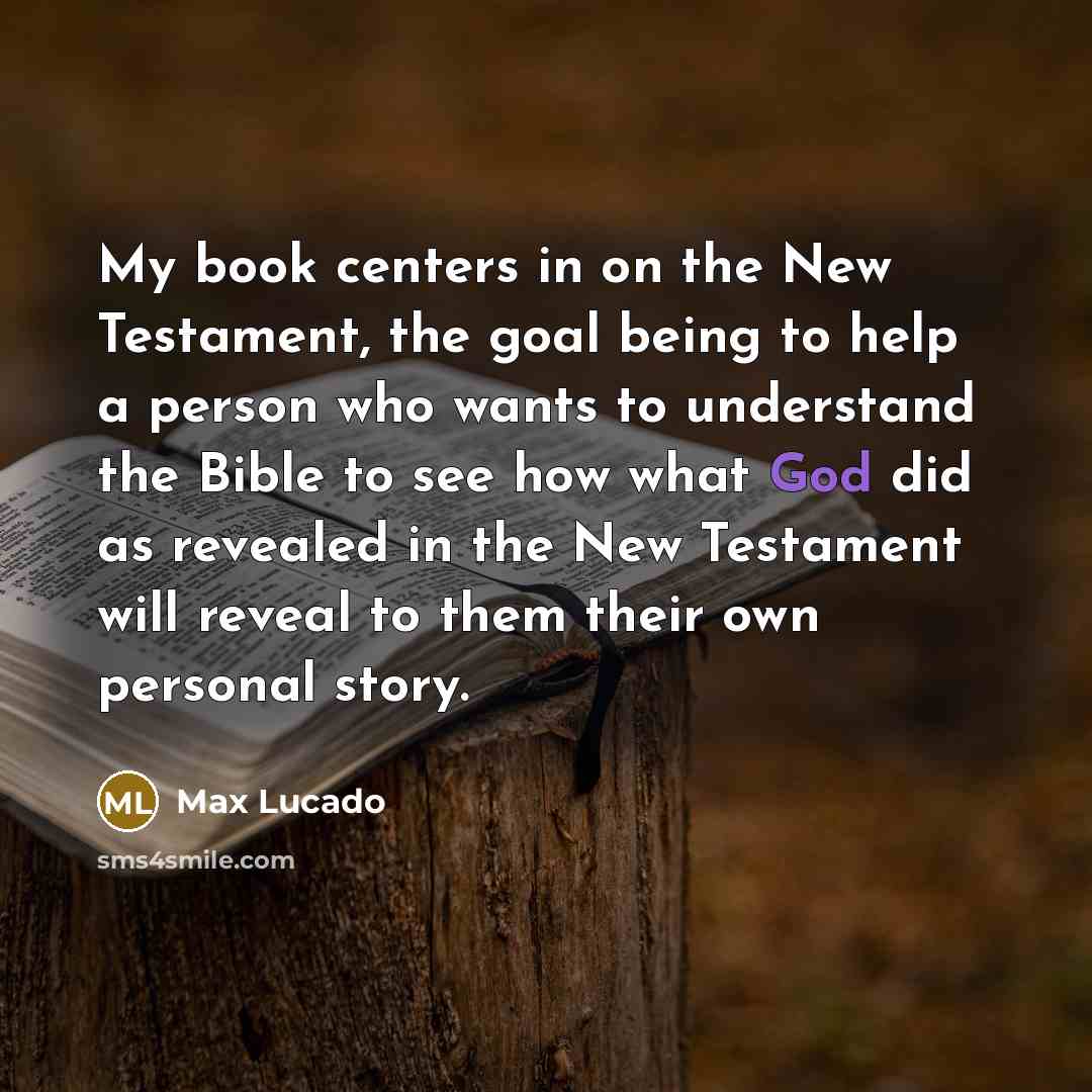 “My book centers in on the New Testament, the goal being to help a person who wants to understand the Bible to see how what God did as revealed in the New Testament will reveal to them their own personal story.” quote by Max Lucado