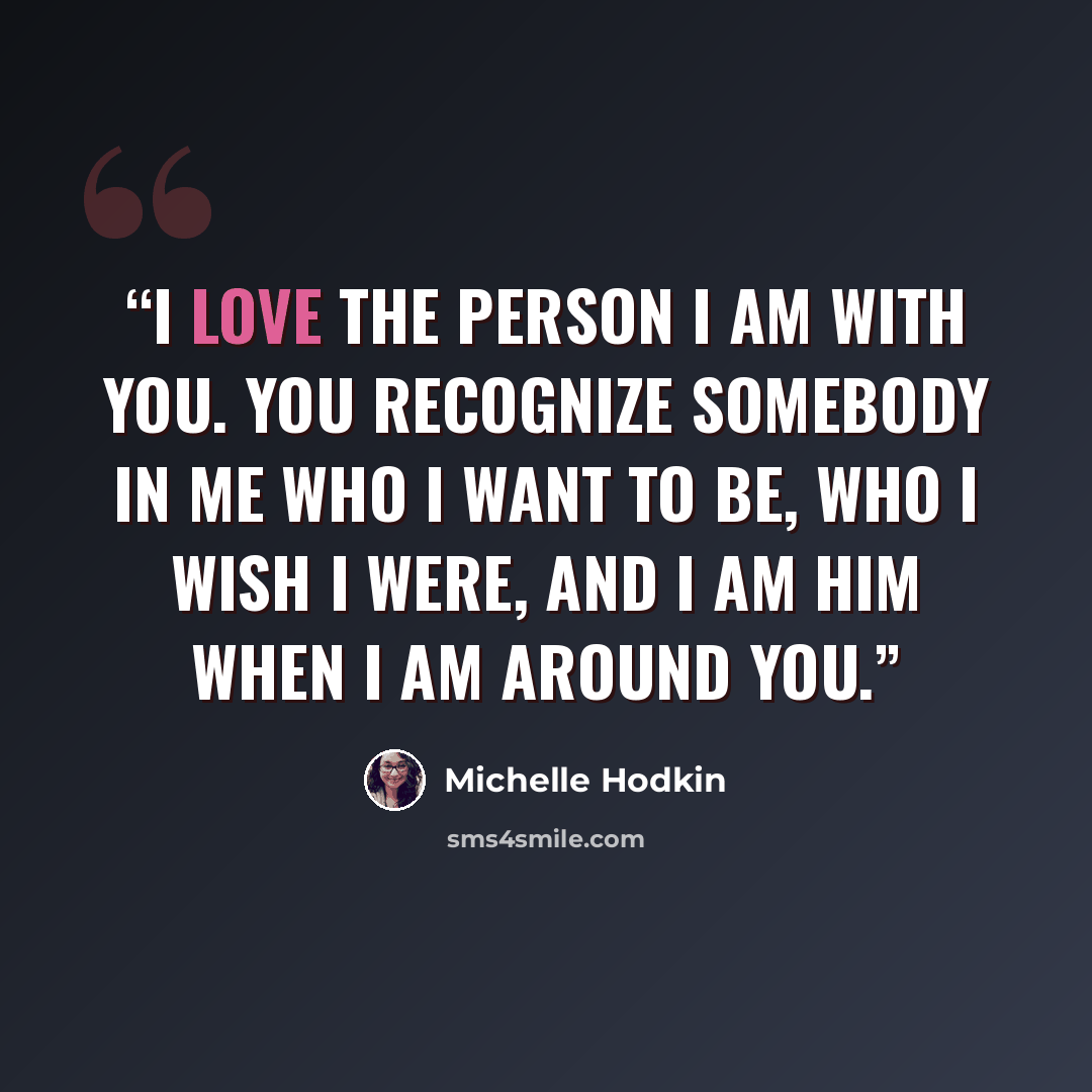“I love the person I am with you. You recognize somebody in me who I want to be, who I wish I were, and I am him when I am around you.” quote by Michelle Hodkin