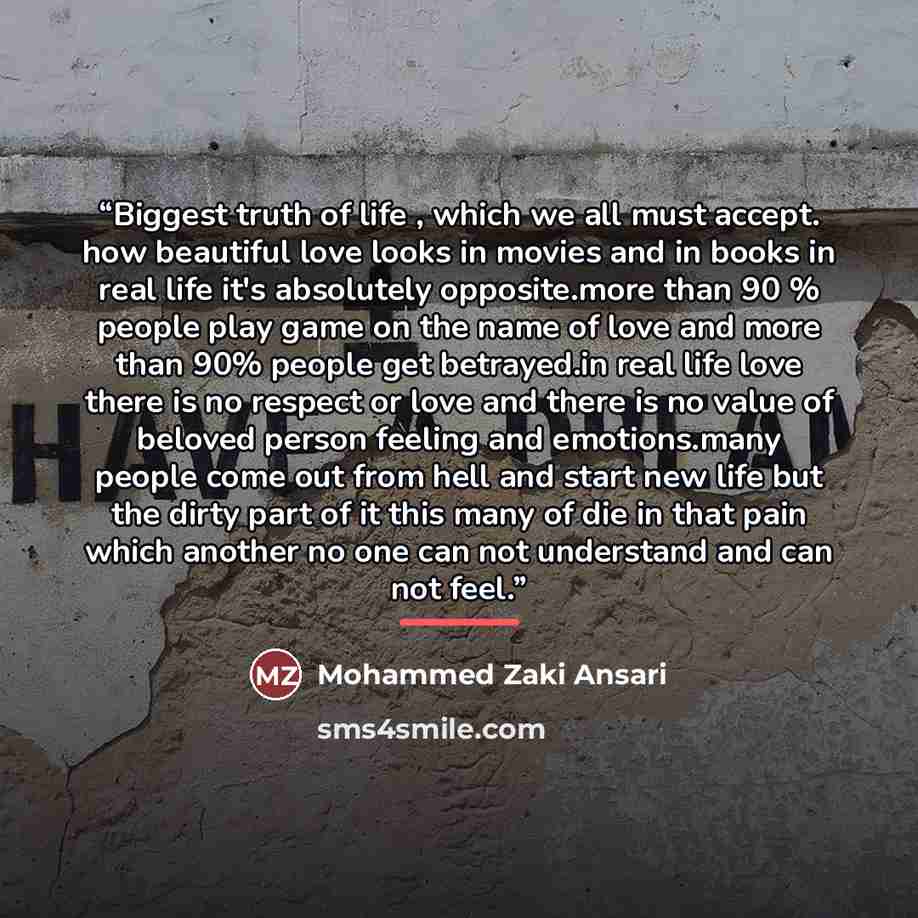 “Biggest truth of life , which we all must accept. how beautiful love looks in movies and in books in real life it's absolutely opposite.more than 90 % people play game on the name of love and more than 90% people get betrayed.in real life love there is no respect or love and there is no value of…” quote by Mohammed Zaki Ansari