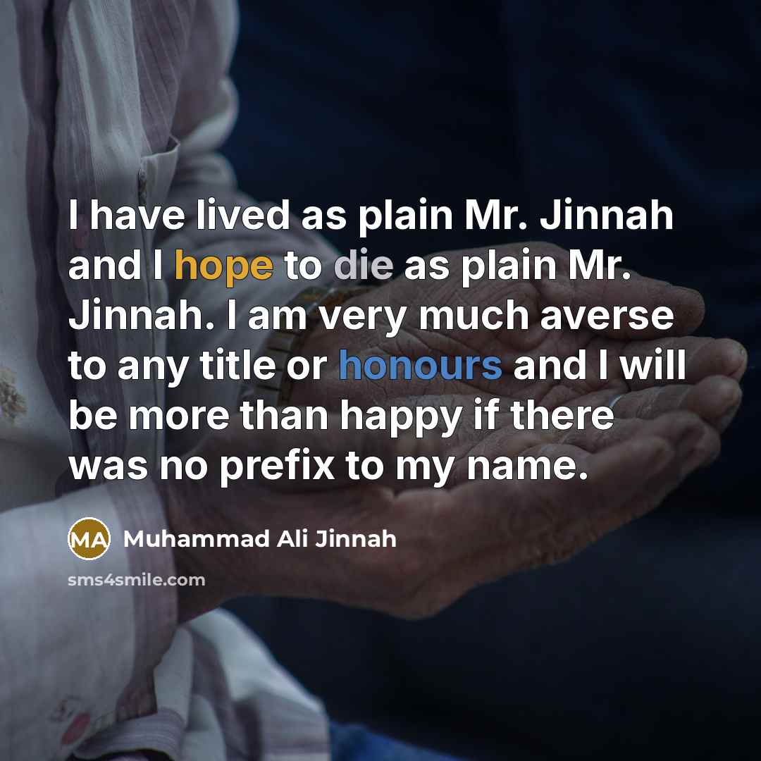 “I have lived as plain Mr. Jinnah and I hope to die as plain Mr. Jinnah. I am very much averse to any title or honours and I will be more than happy if there was no prefix to my name.” quote by Muhammad Ali Jinnah