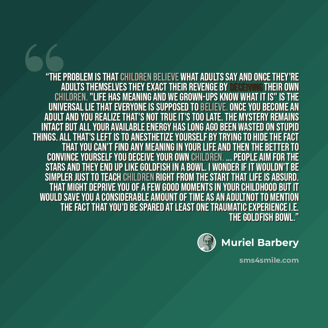 “The problem is that children believe what adults say and once they're adults themselves they exact their revenge by deceiving their own children. "Life has meaning and we grown-ups know what it is" is the universal lie that everyone is supposed to believe. Once you become an adult and you realize…” quote by Muriel Barbery