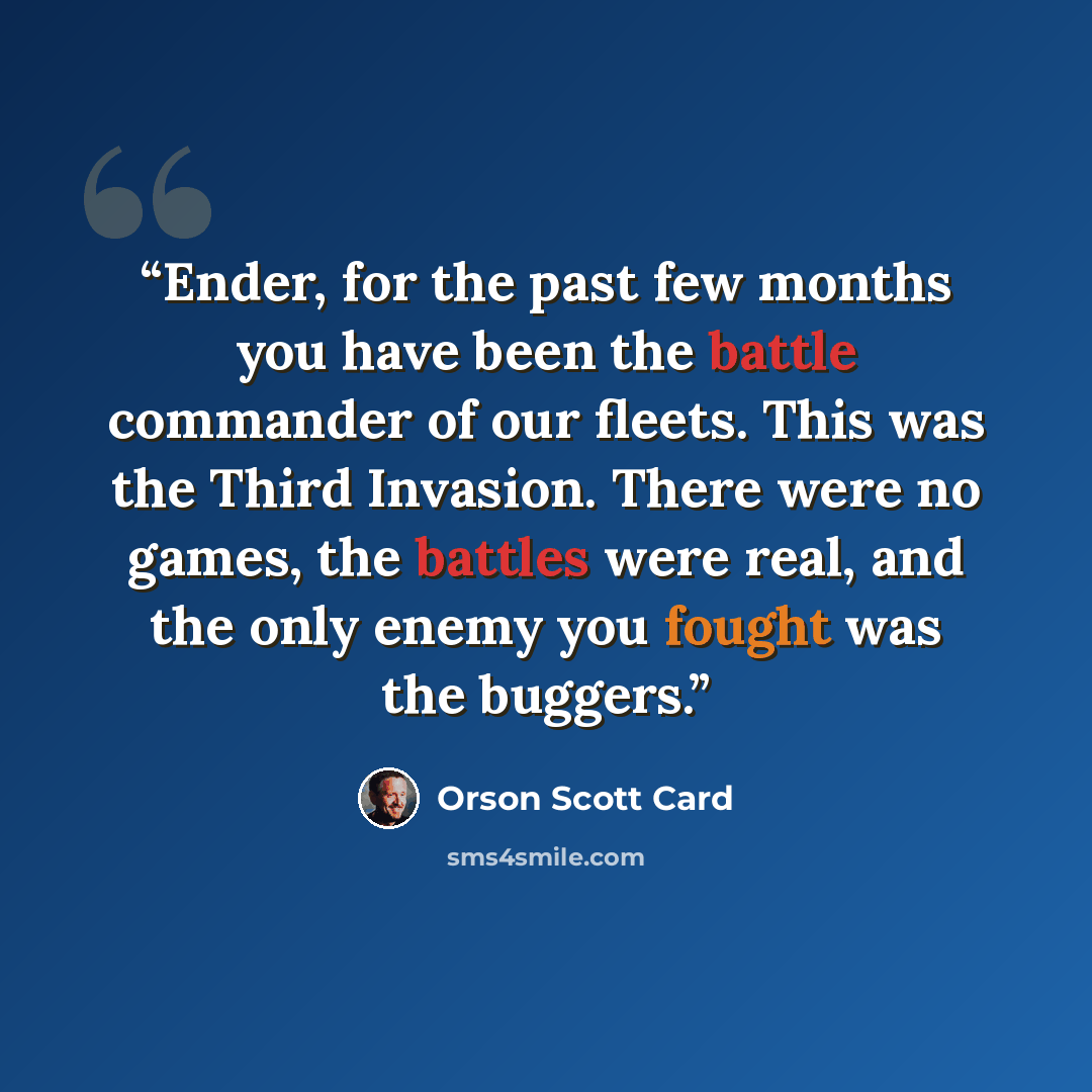 “Ender, for the past few months you have been the battle commander of our fleets. This was the Third Invasion. There were no games, the battles were real, and the only enemy you fought was the buggers.” quote by Orson Scott Card