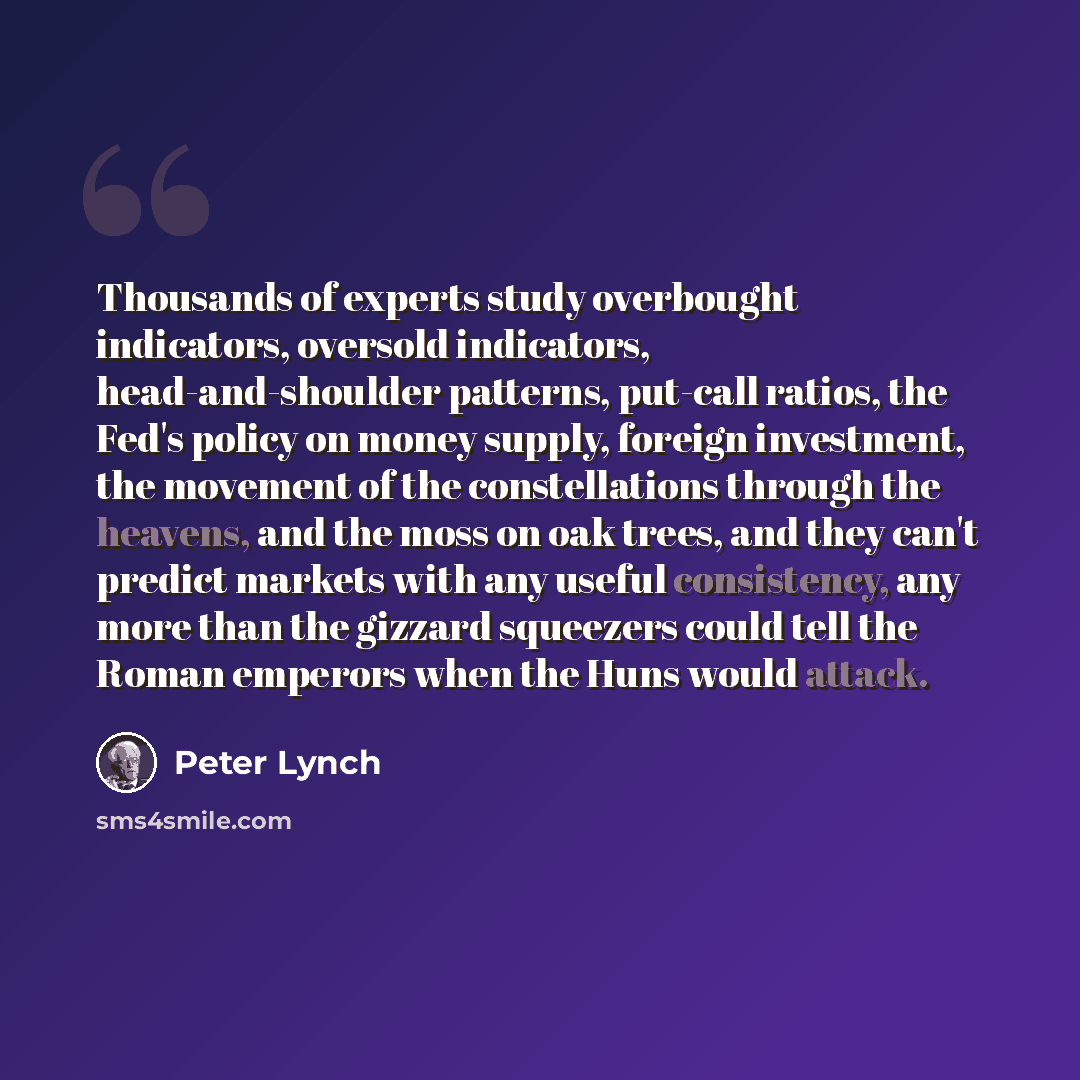 “Thousands of experts study overbought indicators, oversold indicators, head-and-shoulder patterns, put-call ratios, the Fed's policy on money supply, foreign investment, the movement of the constellations through the heavens, and the moss on oak trees, and they can't predict markets with any…” quote by Peter Lynch