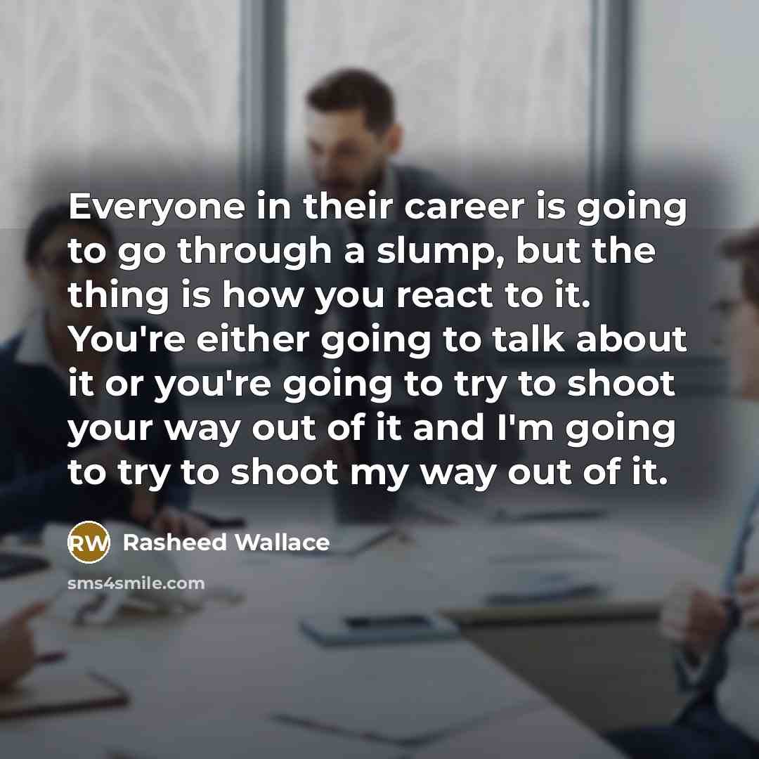 “Everyone in their career is going to go through a slump, but the thing is how you react to it. You're either going to talk about it or you're going to try to shoot your way out of it and I'm going to try to shoot my way out of it.” quote by Rasheed Wallace