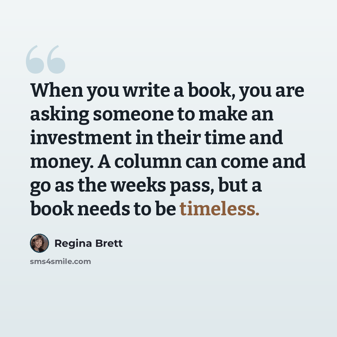 “When you write a book, you are asking someone to make an investment in their time and money. A column can come and go as the weeks pass, but a book needs to be timeless.” quote by Regina Brett