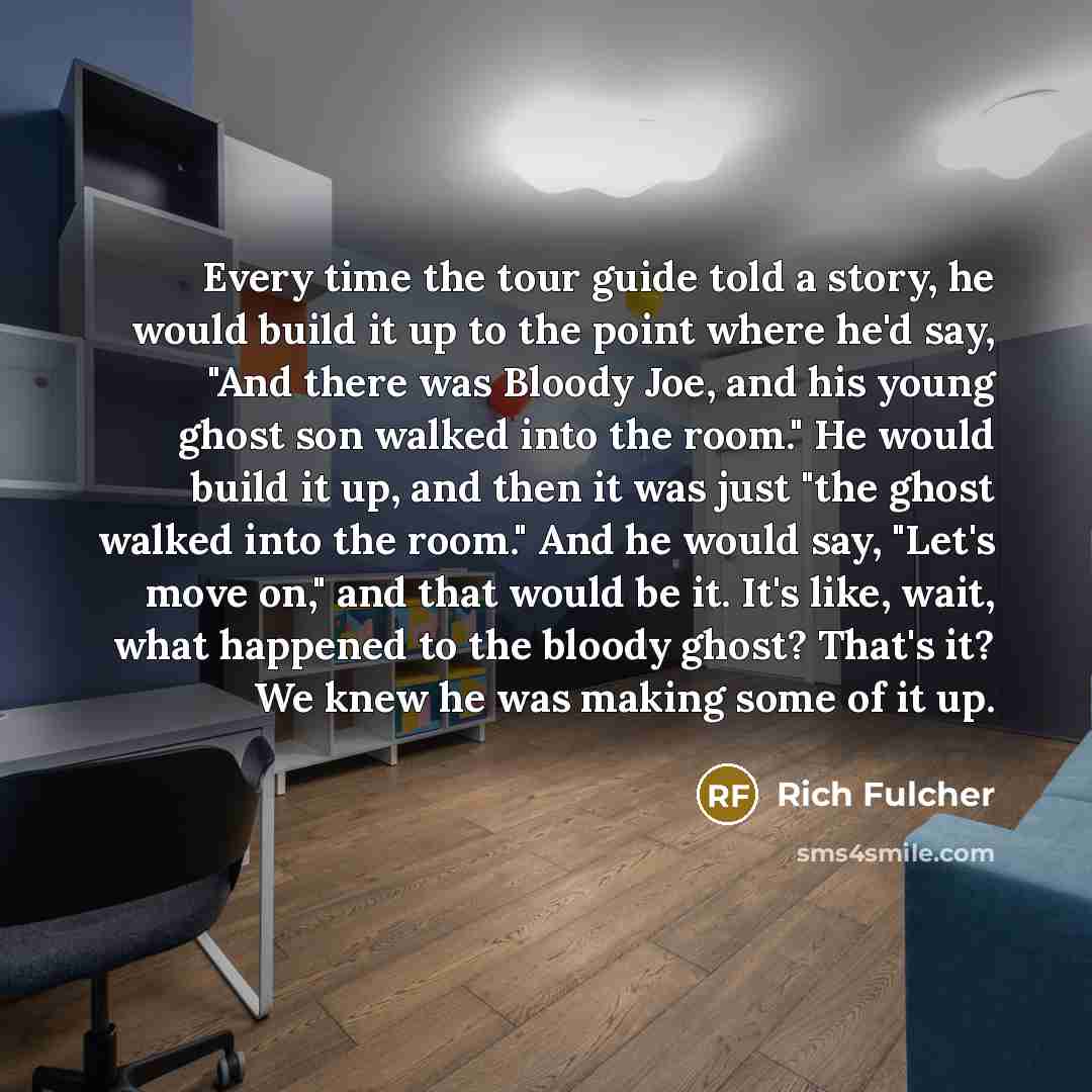 “Every time the tour guide told a story, he would build it up to the point where he'd say, "And there was Bloody Joe, and his young ghost son walked into the room." He would build it up, and then it was just "the ghost walked into the room." And he would say, "Let's move on," and that would be it…” quote by Rich Fulcher