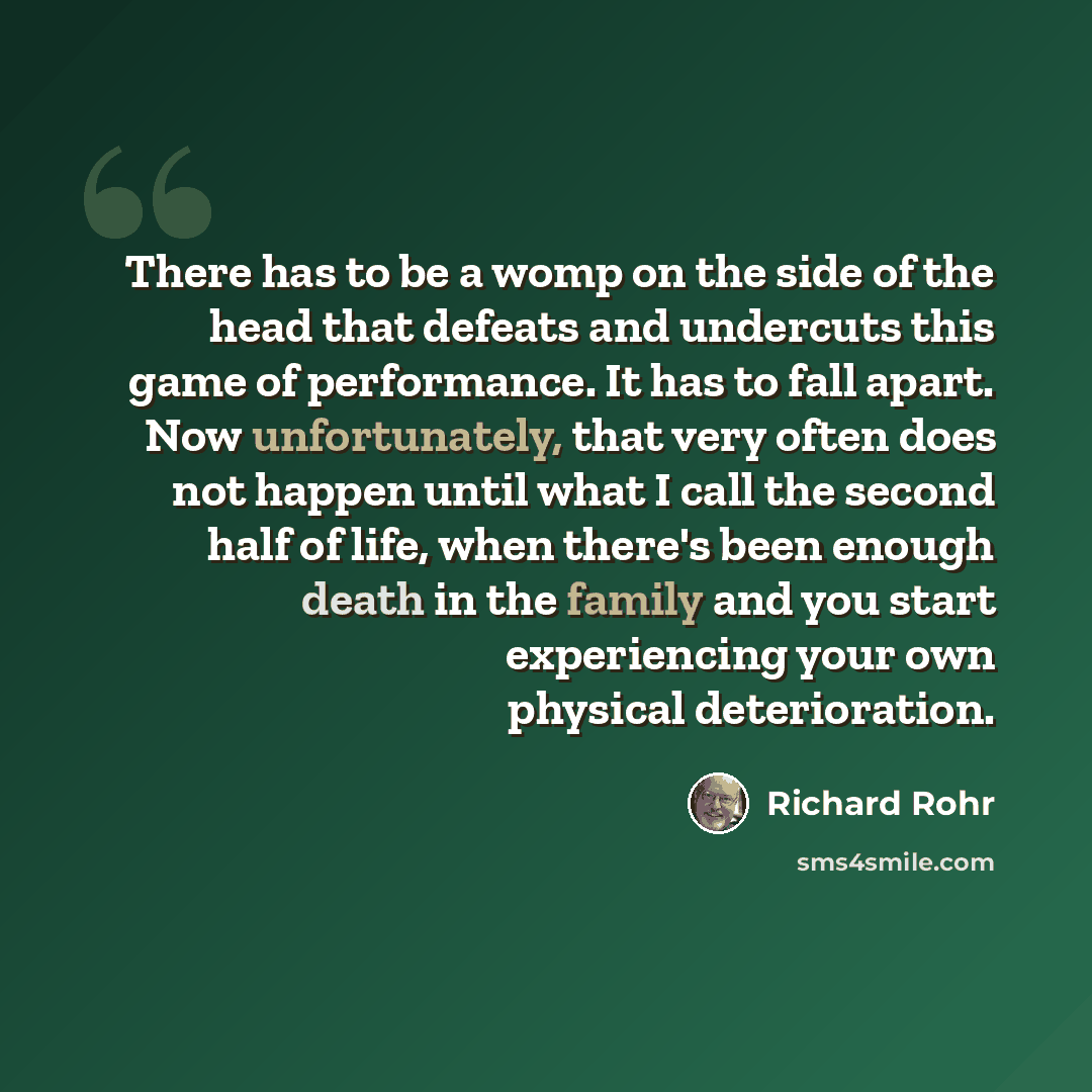 “There has to be a womp on the side of the head that defeats and undercuts this game of performance. It has to fall apart. Now unfortunately, that very often does not happen until what I call the second half of life, when there's been enough death in the family and you start experiencing your own…” quote by Richard Rohr
