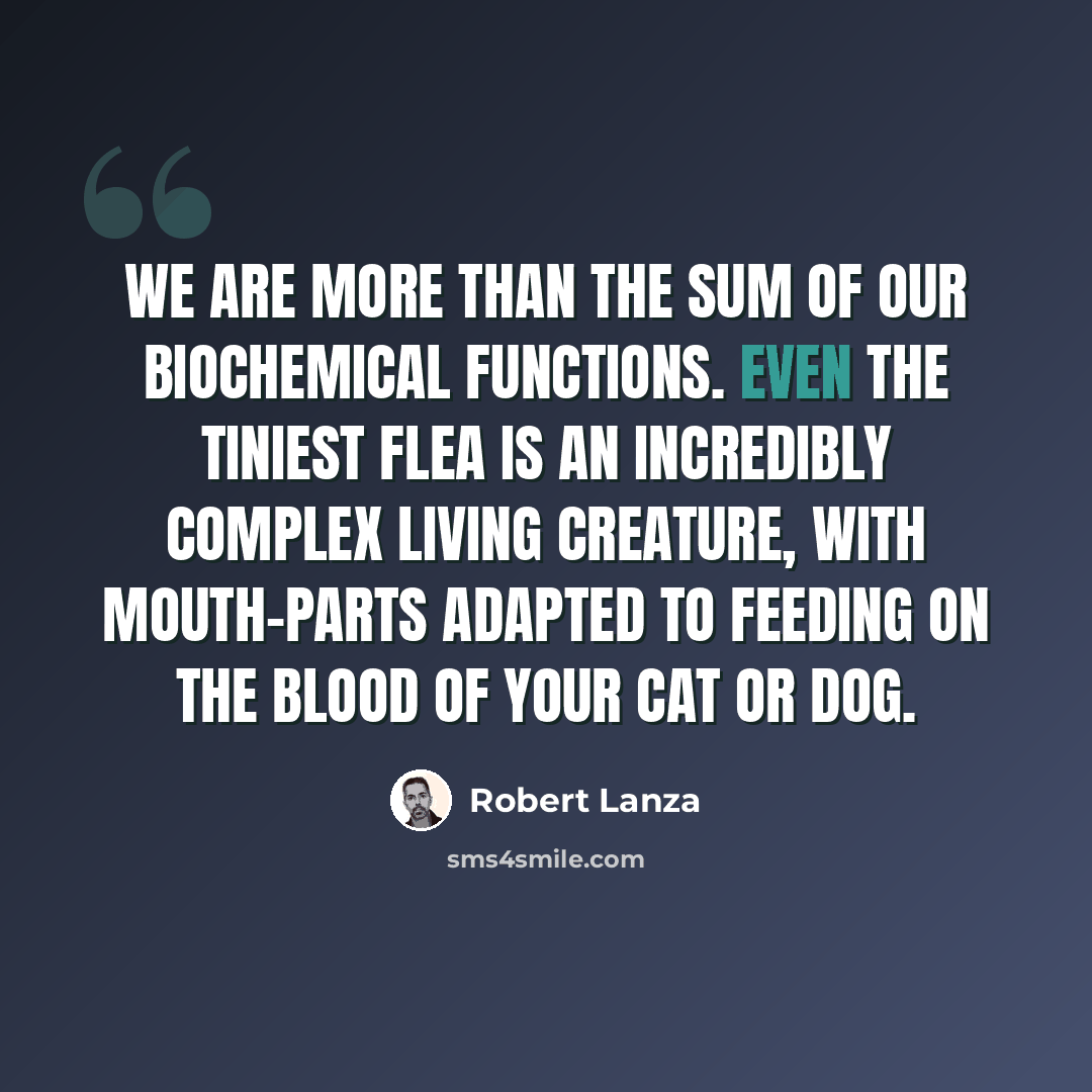 “We are more than the sum of our biochemical functions. Even the tiniest flea is an incredibly complex living creature, with mouth-parts adapted to feeding on the blood of your cat or dog.” quote by Robert Lanza