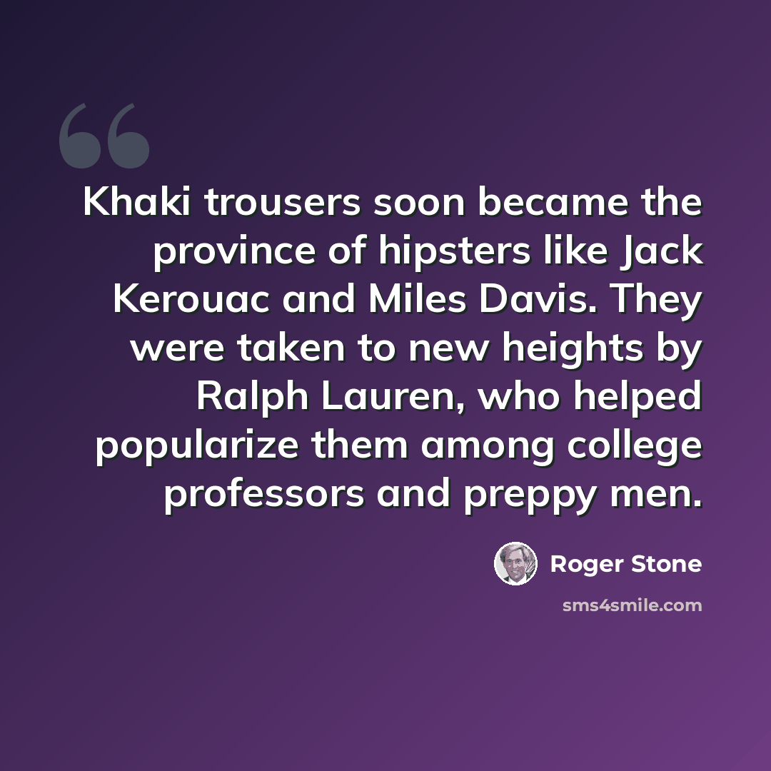 “Khaki trousers soon became the province of hipsters like Jack Kerouac and Miles Davis. They were taken to new heights by Ralph Lauren, who helped popularize them among college professors and preppy men.” quote by Roger Stone