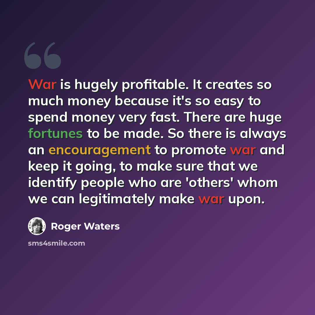 “War is hugely profitable. It creates so much money because it's so easy to spend money very fast. There are huge fortunes to be made. So there is always an encouragement to promote war and keep it going, to make sure that we identify people who are 'others' whom we can legitimately make war upon.” quote by Roger Waters