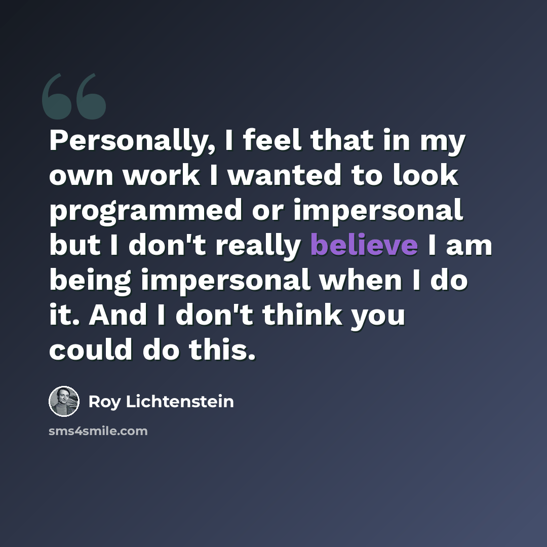“Personally, I feel that in my own work I wanted to look programmed or impersonal but I don't really believe I am being impersonal when I do it. And I don't think you could do this.” quote by Roy Lichtenstein