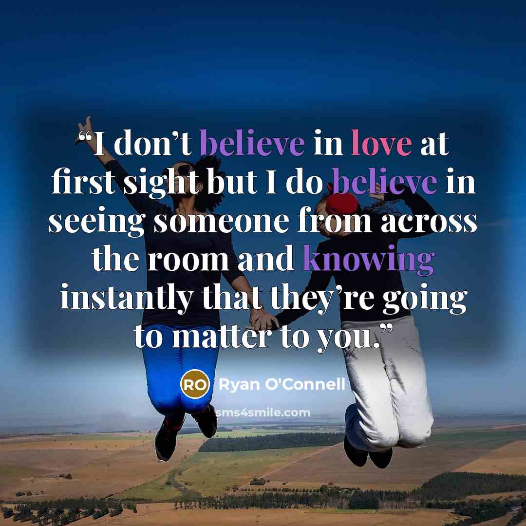 “I don’t believe in love at first sight but I do believe in seeing someone from across the room and knowing instantly that they’re going to matter to you.” quote by Ryan O'Connell