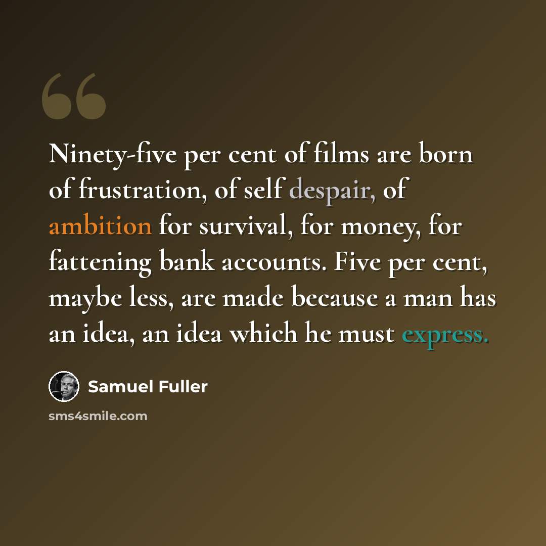 “Ninety-five per cent of films are born of frustration, of self despair, of ambition for survival, for money, for fattening bank accounts. Five per cent, maybe less, are made because a man has an idea, an idea which he must express.” quote by Samuel Fuller