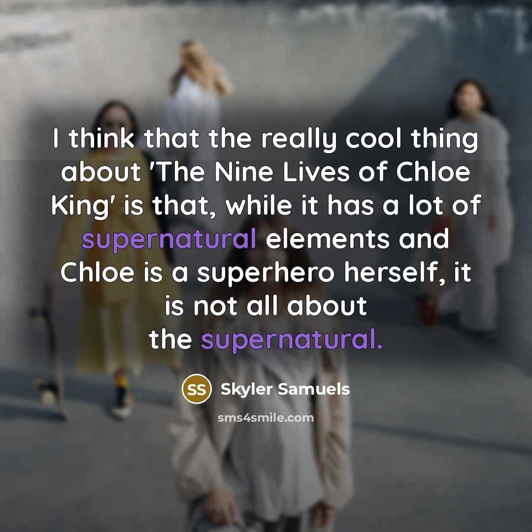 “I think that the really cool thing about 'The Nine Lives of Chloe King' is that, while it has a lot of supernatural elements and Chloe is a superhero herself, it is not all about the supernatural.” quote by Skyler Samuels