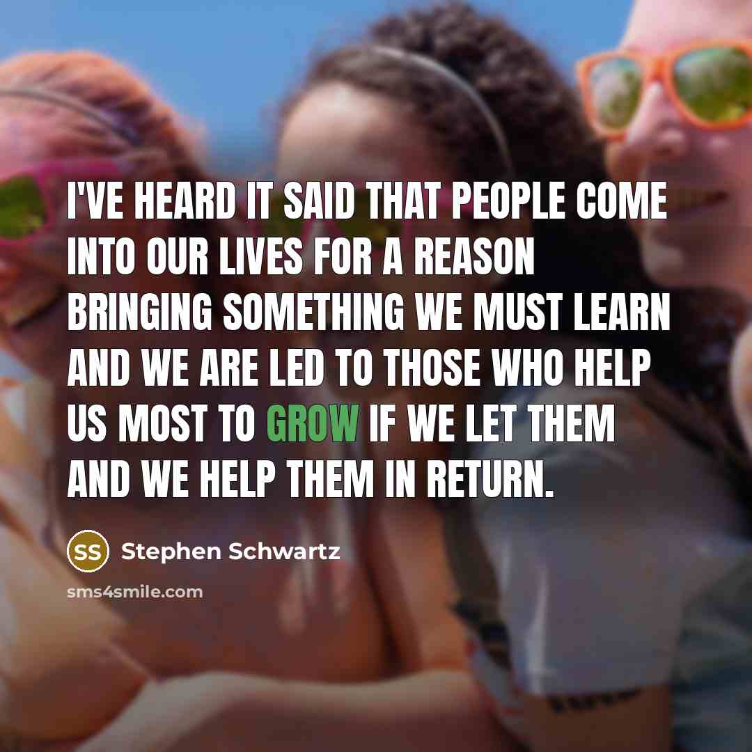 “I've heard it said that people come into our lives for a reason Bringing something we must learn And we are led to those who help us most to grow If we let them and we help them in return.” quote by Stephen Schwartz