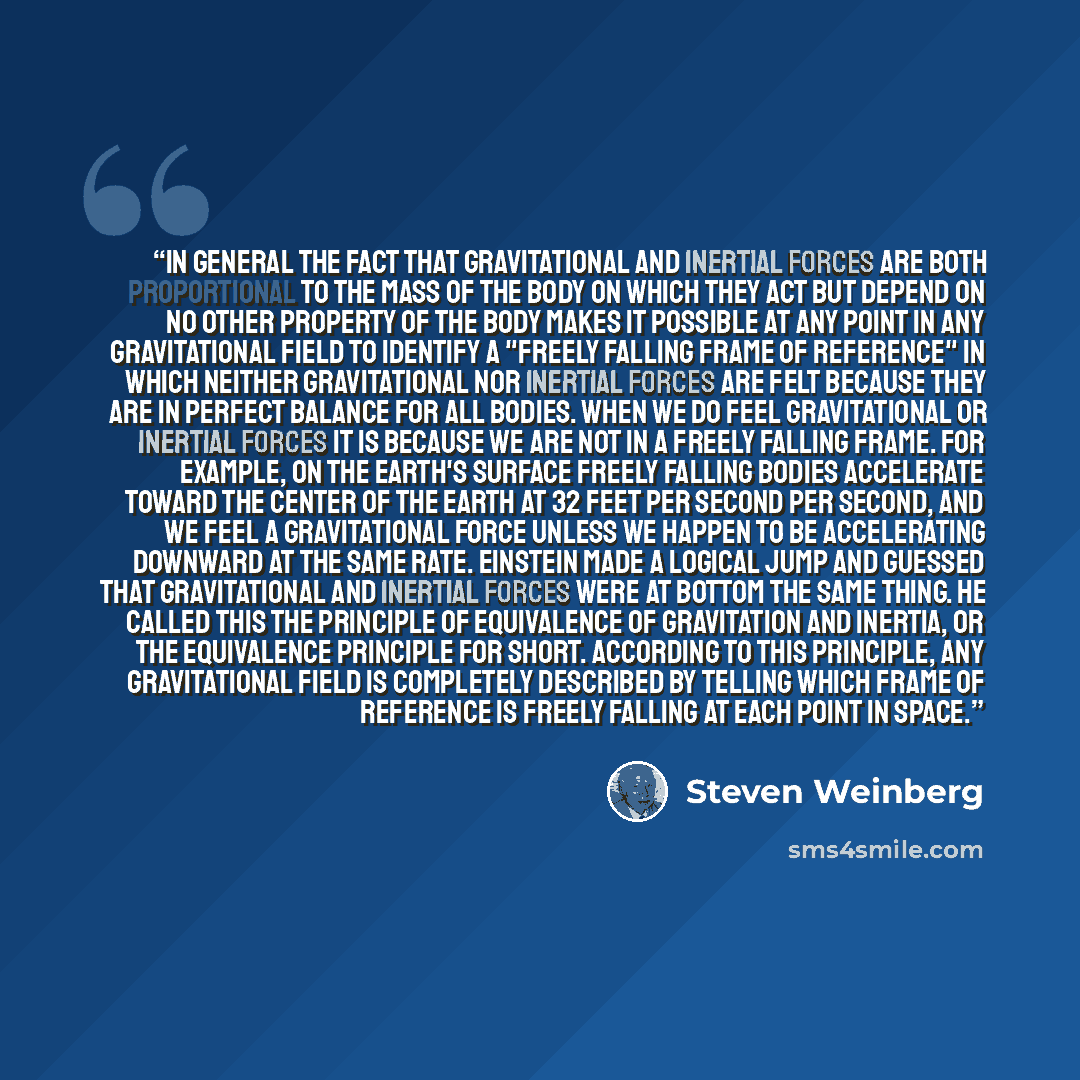 “In general the fact that gravitational and inertial forces are both proportional to the mass of the body on which they act but depend on no other property of the body makes it possible at any point in any gravitational field to identify a "freely falling frame of reference" in which neither…” quote by Steven Weinberg