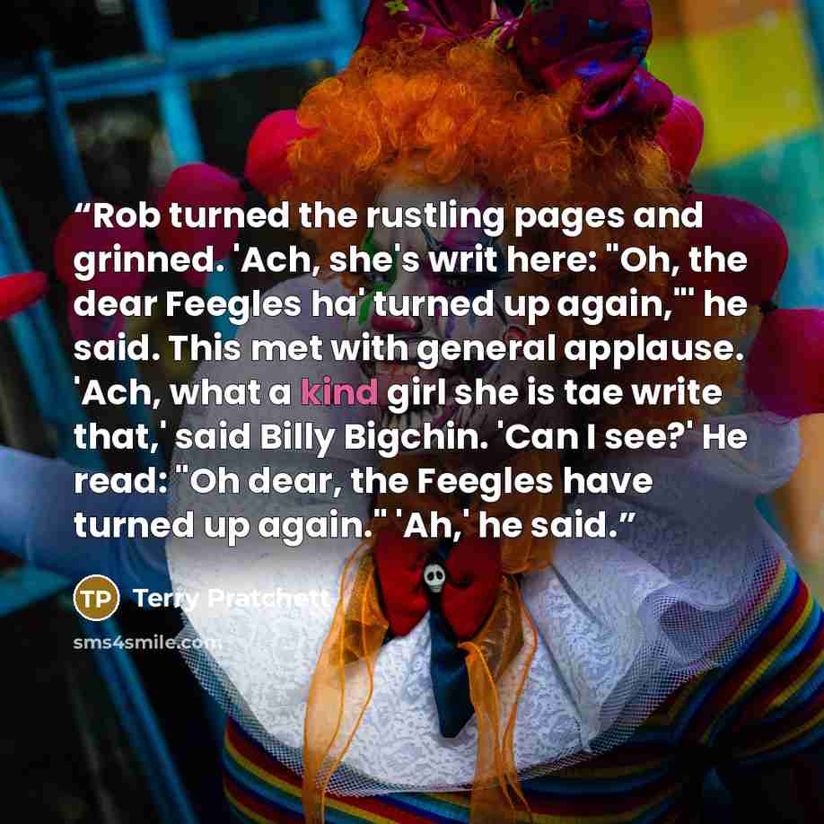 “Rob turned the rustling pages and grinned. 'Ach, she's writ here: "Oh, the dear Feegles ha' turned up again,"' he said. This met with general applause. 'Ach, what a kind girl she is tae write that,' said Billy Bigchin. 'Can I see?' He read: "Oh dear, the Feegles have turned up again." 'Ah,' he said.” quote by Terry Pratchett