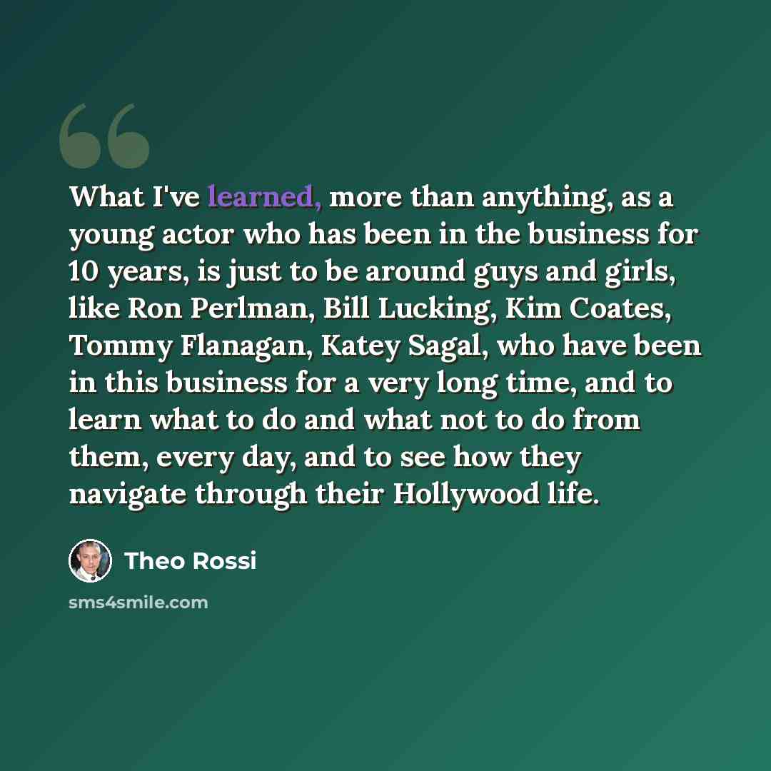 “What I've learned, more than anything, as a young actor who has been in the business for 10 years, is just to be around guys and girls, like Ron Perlman, Bill Lucking, Kim Coates, Tommy Flanagan, Katey Sagal, who have been in this business for a very long time, and to learn what to do and what not…” quote by Theo Rossi