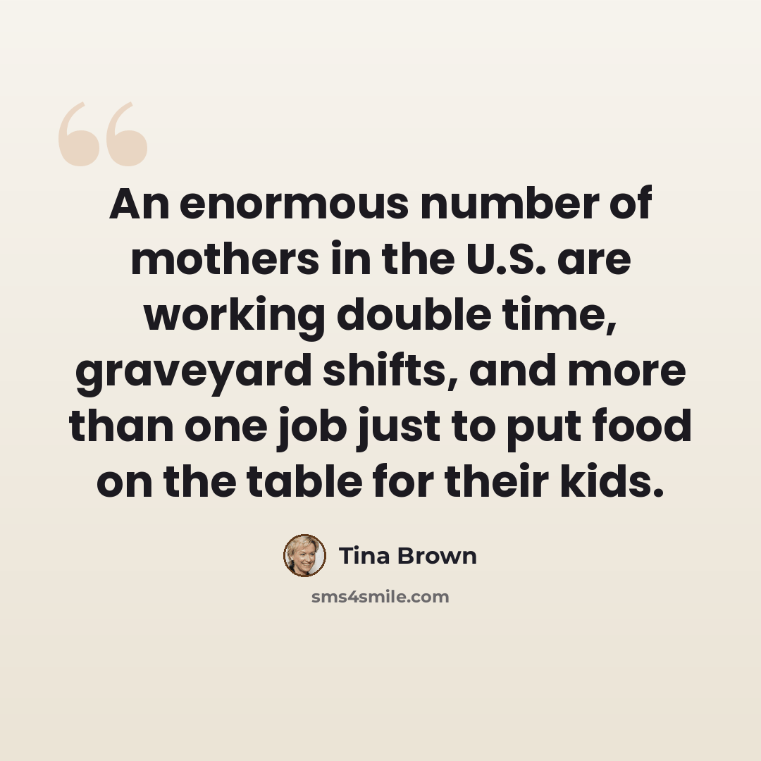 “An enormous number of mothers in the U.S. are working double time, graveyard shifts, and more than one job just to put food on the table for their kids.” quote by Tina Brown