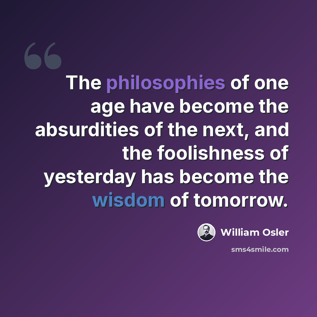 “The philosophies of one age have become the absurdities of the next, and the foolishness of yesterday has become the wisdom of tomorrow.” quote by William Osler