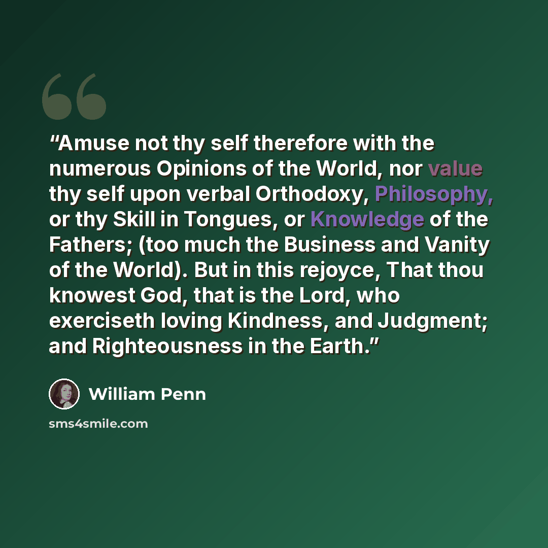 “Amuse not thy self therefore with the numerous Opinions of the World, nor value thy self upon verbal Orthodoxy, Philosophy, or thy Skill in Tongues, or Knowledge of the Fathers; (too much the Business and Vanity of the World). But in this rejoyce, That thou knowest God, that is the Lord, who…” quote by William Penn