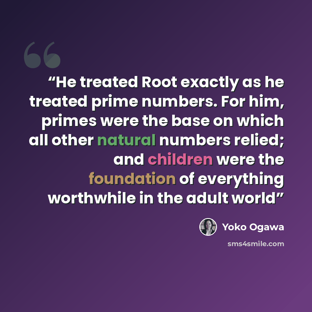 “He treated Root exactly as he treated prime numbers. For him, primes were the base on which all other natural numbers relied; and children were the foundation of everything worthwhile in the adult world” quote by Yoko Ogawa
