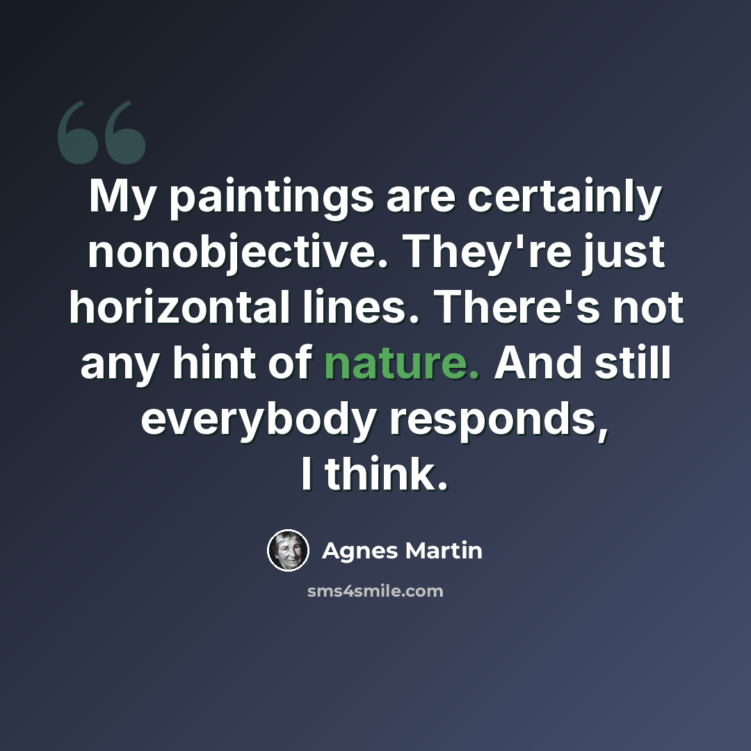 “My paintings are certainly nonobjective. They're just horizontal lines. There's not any hint of nature. And still everybody responds, I think.” quote by Agnes Martin