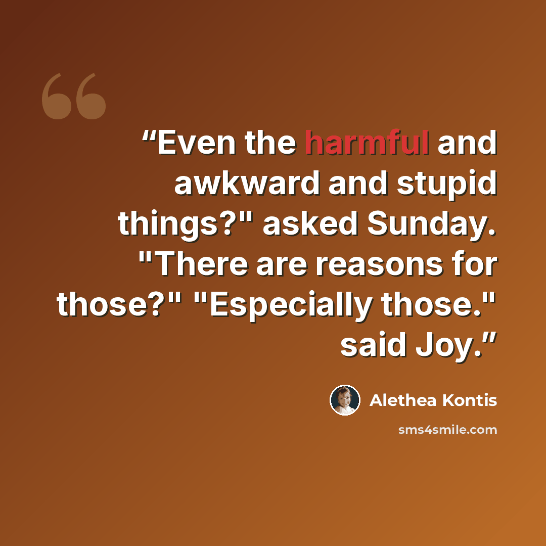 “Even the harmful and awkward and stupid things?" asked Sunday. "There are reasons for those?" "Especially those." said Joy.” quote by Alethea Kontis