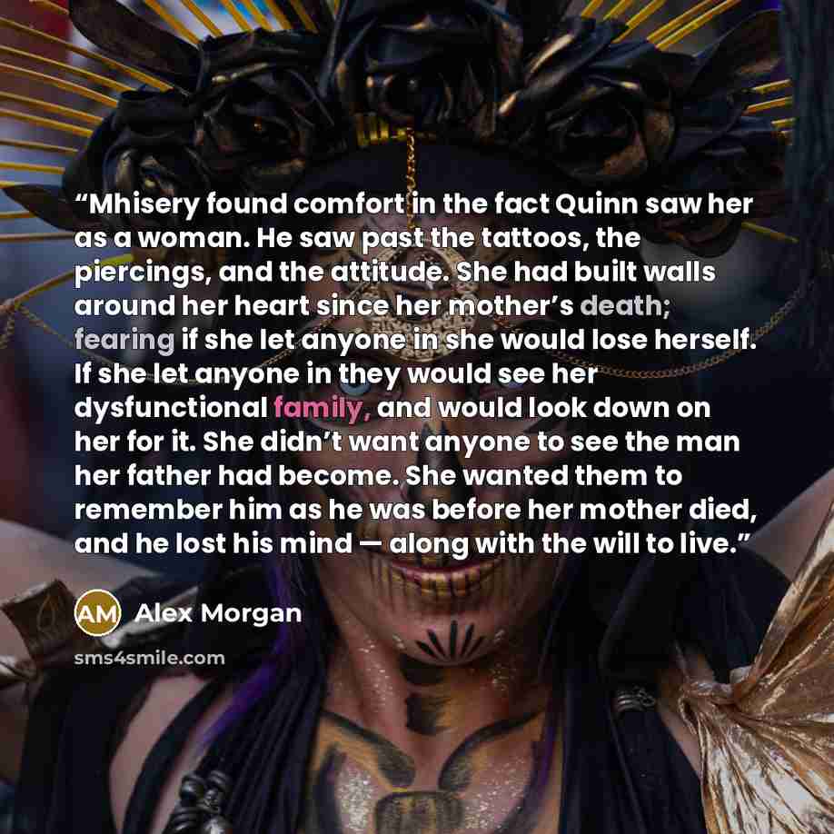 “Mhisery found comfort in the fact Quinn saw her as a woman. He saw past the tattoos, the piercings, and the attitude. She had built walls around her heart since her mother’s death; fearing if she let anyone in she would lose herself. If she let anyone in they would see her dysfunctional family…” quote by Alex Morgan