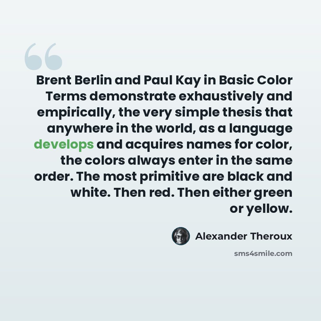 “Brent Berlin and Paul Kay in Basic Color Terms demonstrate exhaustively and empirically, the very simple thesis that anywhere in the world, as a language develops and acquires names for color, the colors always enter in the same order. The most primitive are black and white. Then red. Then either…” quote by Alexander Theroux