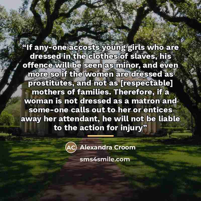 “If any-one accosts young girls who are dressed in the clothes of slaves, his offence will be seen as minor, and even more so if the women are dressed as prostitutes, and not as [respectable] mothers of families. Therefore, if a woman is not dressed as a matron and some-one calls out to her or…” quote by Alexandra Croom