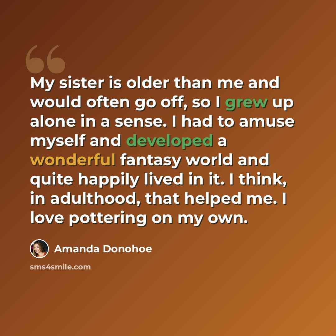 “My sister is older than me and would often go off, so I grew up alone in a sense. I had to amuse myself and developed a wonderful fantasy world and quite happily lived in it. I think, in adulthood, that helped me. I love pottering on my own.” quote by Amanda Donohoe