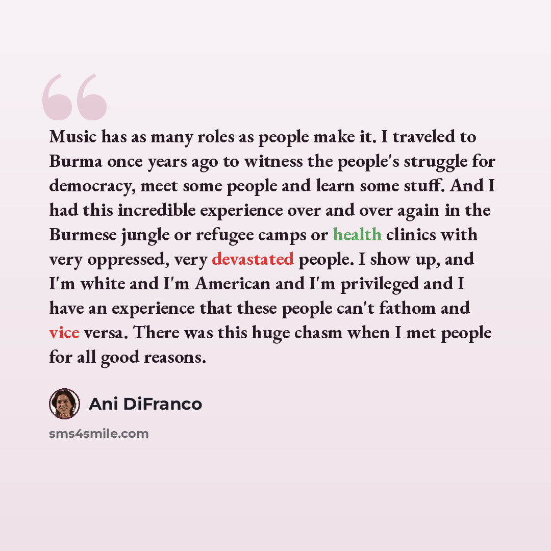 “Music has as many roles as people make it. I traveled to Burma once years ago to witness the people's struggle for democracy, meet some people and learn some stuff. And I had this incredible experience over and over again in the Burmese jungle or refugee camps or health clinics with very…” quote by Ani DiFranco