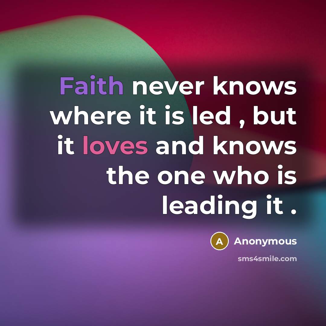 “Faith never knows where it is led , but it loves and knows the one who is leading it .” quote by Anonymous