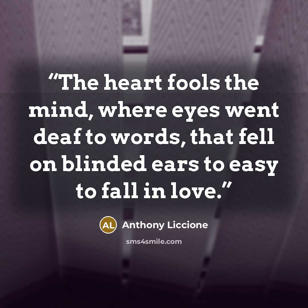 “The heart fools the mind, where eyes went deaf to words, that fell on blinded ears to easy to fall in love.” quote by Anthony Liccione