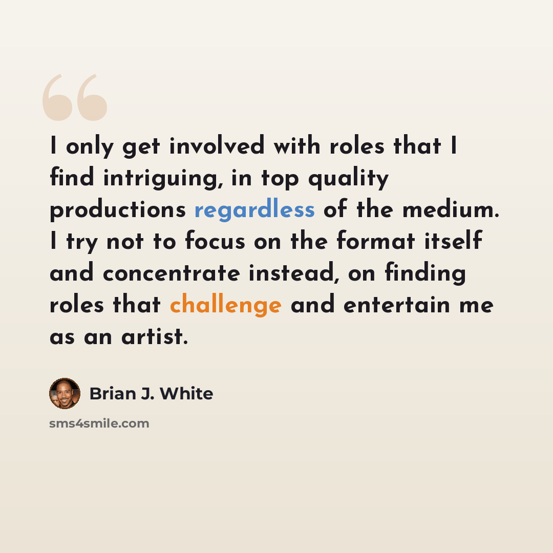 “I only get involved with roles that I find intriguing, in top quality productions regardless of the medium. I try not to focus on the format itself and concentrate instead, on finding roles that challenge and entertain me as an artist.” quote by Brian J. White