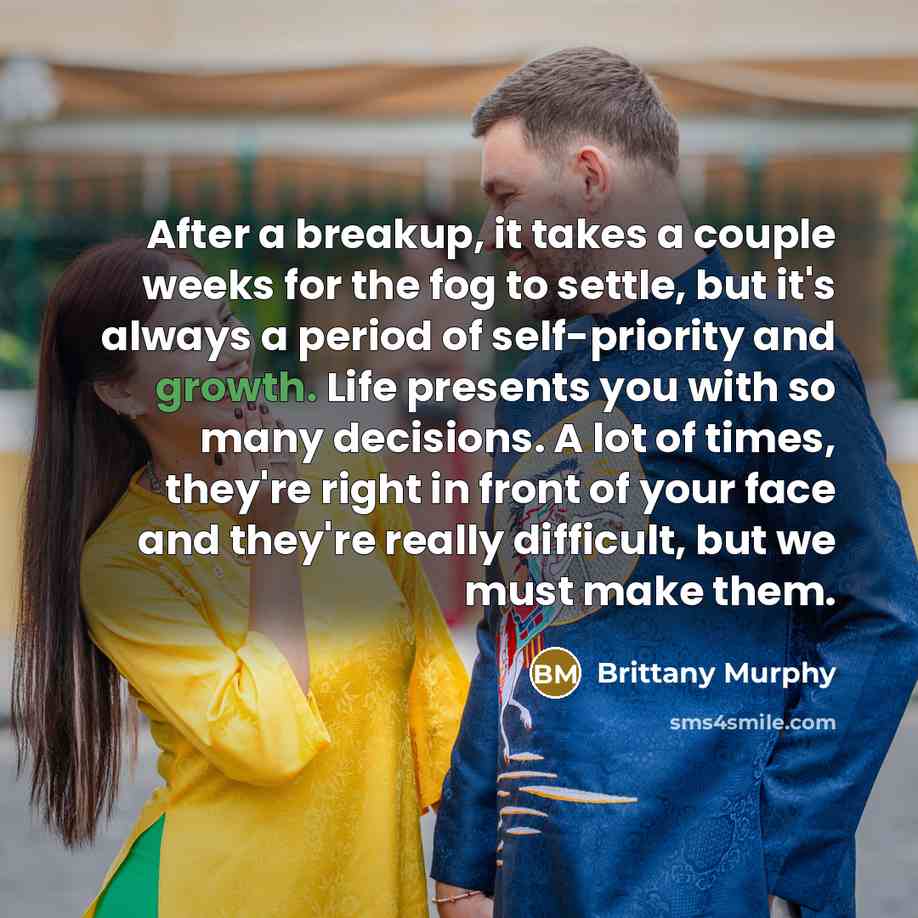 “After a breakup, it takes a couple weeks for the fog to settle, but it's always a period of self-priority and growth. Life presents you with so many decisions. A lot of times, they're right in front of your face and they're really difficult, but we must make them.” quote by Brittany Murphy