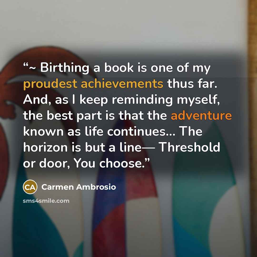 “~ Birthing a book is one of my proudest achievements thus far. And, as I keep reminding myself, the best part is that the adventure known as life continues… The horizon is but a line— Threshold or door, You choose.” quote by Carmen Ambrosio