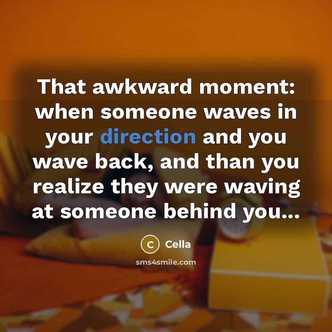 “That awkward moment: when someone waves in your direction and you wave back, and than you realize they were waving at someone behind you...” quote by Cella