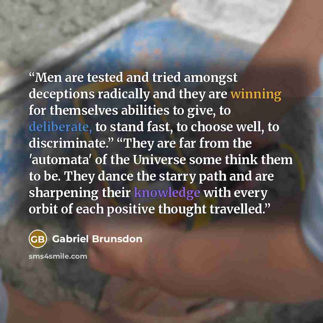 “Men are tested and tried amongst deceptions radically and they are winning for themselves abilities to give, to deliberate, to stand fast, to choose well, to discriminate.” “They are far from the 'automata' of the Universe some think them to be. They dance the starry path and are sharpening their…” quote by Gabriel Brunsdon