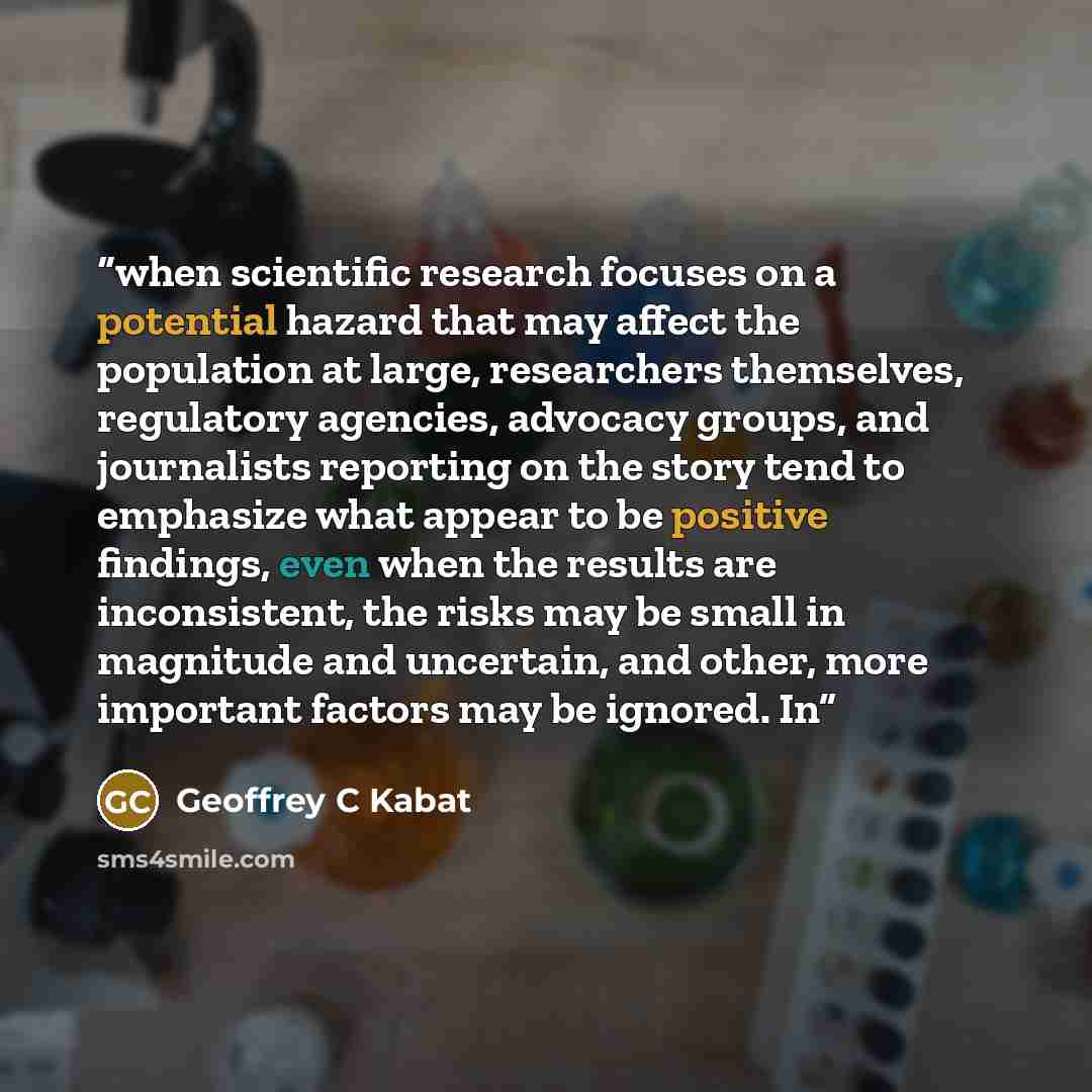 “when scientific research focuses on a potential hazard that may affect the population at large, researchers themselves, regulatory agencies, advocacy groups, and journalists reporting on the story tend to emphasize what appear to be positive findings, even when the results are inconsistent, the…” quote by Geoffrey C Kabat